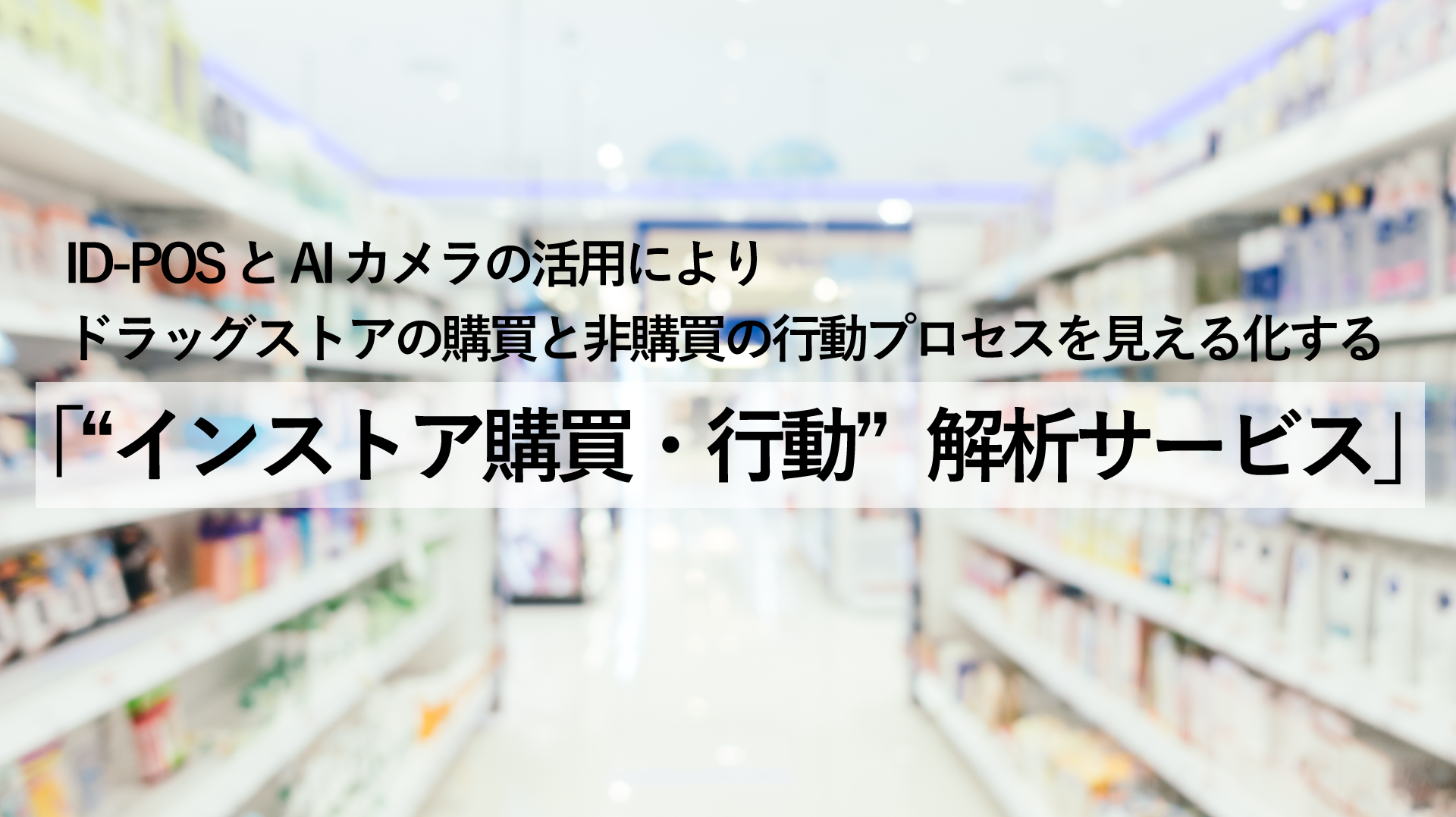 ID-POS と AI カメラの活用により、ドラッグストアの購買と非購買の行動プロセスを見える化する「“インストア購買・行動”解析サービス」