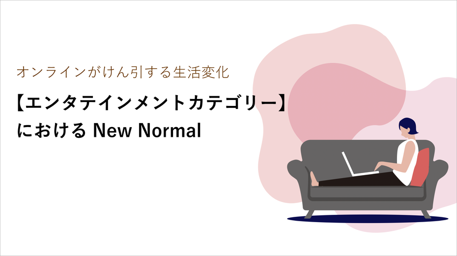 オンラインがけん引する生活変化 ～【エンタテインメントカテゴリー】におけるNewNormal