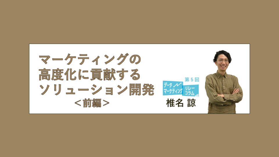 マーケティングの高度化に貢献するソリューション開発(前編)【データマーケティング リレーコラム VOL.5】