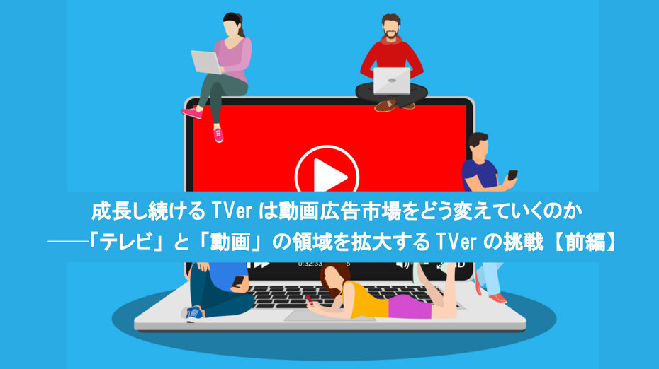 成長し続けるTVerは動画広告市場をどう変えていくのか ──「テレビ」と「動画」の領域を拡大するTVerの挑戦【前編】