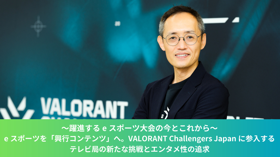 ～躍進するeスポーツ大会の今とこれから～　eスポーツを「興行コンテンツ」へ。VALORANT Challengers Japanに参入するテレビ局の新たな挑戦とエンタメ性の追求